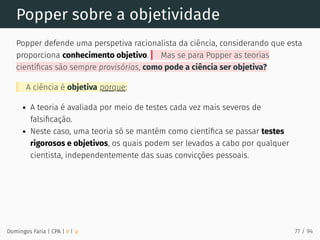 Popper sobre a objetividade
Popper defende uma perspetiva racionalista da ciência, considerando que esta
proporciona conhecimento objetivo. Mas se para Popper as teorias
cientíﬁcas são sempre provisórias, como pode a ciência ser objetiva?
A ciência é objetiva porque:
A teoria é avaliada por meio de testes cada vez mais severos de
falsiﬁcação.
Neste caso, uma teoria só se mantém como cientíﬁca se passar testes
rigorosos e objetivos, os quais podem ser levados a cabo por qualquer
cientista, independentemente das suas convicções pessoais.
Domingos Faria | CPA | # | φ 77 / 94
 
