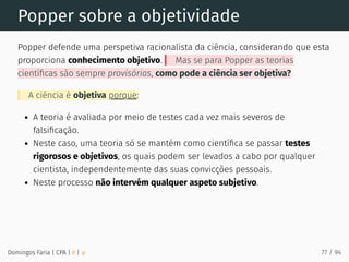 Popper sobre a objetividade
Popper defende uma perspetiva racionalista da ciência, considerando que esta
proporciona conhecimento objetivo. Mas se para Popper as teorias
cientíﬁcas são sempre provisórias, como pode a ciência ser objetiva?
A ciência é objetiva porque:
A teoria é avaliada por meio de testes cada vez mais severos de
falsiﬁcação.
Neste caso, uma teoria só se mantém como cientíﬁca se passar testes
rigorosos e objetivos, os quais podem ser levados a cabo por qualquer
cientista, independentemente das suas convicções pessoais.
Neste processo não intervém qualquer aspeto subjetivo.
Domingos Faria | CPA | # | φ 77 / 94
 