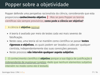 Popper sobre a objetividade
Popper defende uma perspetiva racionalista da ciência, considerando que esta
proporciona conhecimento objetivo. Mas se para Popper as teorias
cientíﬁcas são sempre provisórias, como pode a ciência ser objetiva?
A ciência é objetiva porque:
A teoria é avaliada por meio de testes cada vez mais severos de
falsiﬁcação.
Neste caso, uma teoria só se mantém como cientíﬁca se passar testes
rigorosos e objetivos, os quais podem ser levados a cabo por qualquer
cientista, independentemente das suas convicções pessoais.
Neste processo não intervém qualquer aspeto subjetivo.
O conhecimento cientíﬁco é objetivo porque a sua lógica de justiﬁcação é
independente de quaisquer sujeitos, dado que nenhum elementos subjetivo
intervém no modo como ele é testado.
Domingos Faria | CPA | # | φ 77 / 94
 
