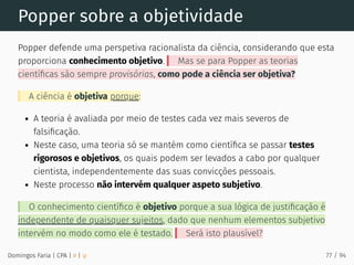 Popper sobre a objetividade
Popper defende uma perspetiva racionalista da ciência, considerando que esta
proporciona conhecimento objetivo. Mas se para Popper as teorias
cientíﬁcas são sempre provisórias, como pode a ciência ser objetiva?
A ciência é objetiva porque:
A teoria é avaliada por meio de testes cada vez mais severos de
falsiﬁcação.
Neste caso, uma teoria só se mantém como cientíﬁca se passar testes
rigorosos e objetivos, os quais podem ser levados a cabo por qualquer
cientista, independentemente das suas convicções pessoais.
Neste processo não intervém qualquer aspeto subjetivo.
O conhecimento cientíﬁco é objetivo porque a sua lógica de justiﬁcação é
independente de quaisquer sujeitos, dado que nenhum elementos subjetivo
intervém no modo como ele é testado. Será isto plausível?
Domingos Faria | CPA | # | φ 77 / 94
 