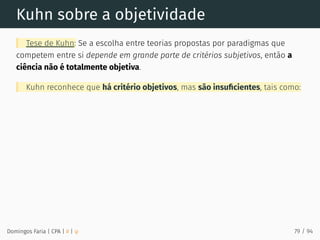 Kuhn sobre a objetividade
Tese de Kuhn: Se a escolha entre teorias propostas por paradigmas que
competem entre si depende em grande parte de critérios subjetivos, então a
ciência não é totalmente objetiva.
Kuhn reconhece que há critério objetivos, mas são insuﬁcientes, tais como:
Domingos Faria | CPA | # | φ 79 / 94
 