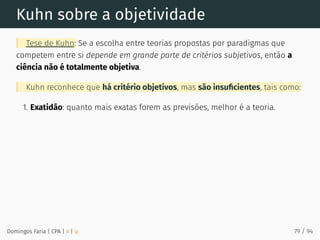 Kuhn sobre a objetividade
Tese de Kuhn: Se a escolha entre teorias propostas por paradigmas que
competem entre si depende em grande parte de critérios subjetivos, então a
ciência não é totalmente objetiva.
Kuhn reconhece que há critério objetivos, mas são insuﬁcientes, tais como:
1. Exatidão: quanto mais exatas forem as previsões, melhor é a teoria.
Domingos Faria | CPA | # | φ 79 / 94
 