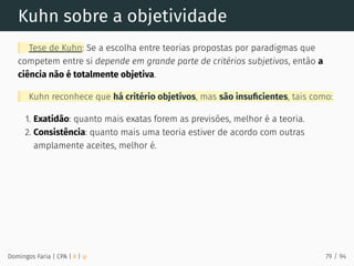 Kuhn sobre a objetividade
Tese de Kuhn: Se a escolha entre teorias propostas por paradigmas que
competem entre si depende em grande parte de critérios subjetivos, então a
ciência não é totalmente objetiva.
Kuhn reconhece que há critério objetivos, mas são insuﬁcientes, tais como:
1. Exatidão: quanto mais exatas forem as previsões, melhor é a teoria.
2. Consistência: quanto mais uma teoria estiver de acordo com outras
amplamente aceites, melhor é.
Domingos Faria | CPA | # | φ 79 / 94
 