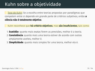 Kuhn sobre a objetividade
Tese de Kuhn: Se a escolha entre teorias propostas por paradigmas que
competem entre si depende em grande parte de critérios subjetivos, então a
ciência não é totalmente objetiva.
Kuhn reconhece que há critério objetivos, mas são insuﬁcientes, tais como:
1. Exatidão: quanto mais exatas forem as previsões, melhor é a teoria.
2. Consistência: quanto mais uma teoria estiver de acordo com outras
amplamente aceites, melhor é.
3. Simplicidade: quanto mais simples for uma teoria, melhor ela é.
Domingos Faria | CPA | # | φ 79 / 94
 