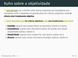 Kuhn sobre a objetividade
Tese de Kuhn: Se a escolha entre teorias propostas por paradigmas que
competem entre si depende em grande parte de critérios subjetivos, então a
ciência não é totalmente objetiva.
Kuhn reconhece que há critério objetivos, mas são insuﬁcientes, tais como:
1. Exatidão: quanto mais exatas forem as previsões, melhor é a teoria.
2. Consistência: quanto mais uma teoria estiver de acordo com outras
amplamente aceites, melhor é.
3. Simplicidade: quanto mais simples for uma teoria, melhor ela é.
4. Alcance: quanto mais coisas uma teoria conseguir explicar, melhor é.
Domingos Faria | CPA | # | φ 79 / 94
 