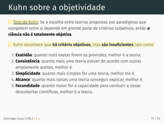 Kuhn sobre a objetividade
Tese de Kuhn: Se a escolha entre teorias propostas por paradigmas que
competem entre si depende em grande parte de critérios subjetivos, então a
ciência não é totalmente objetiva.
Kuhn reconhece que há critério objetivos, mas são insuﬁcientes, tais como:
1. Exatidão: quanto mais exatas forem as previsões, melhor é a teoria.
2. Consistência: quanto mais uma teoria estiver de acordo com outras
amplamente aceites, melhor é.
3. Simplicidade: quanto mais simples for uma teoria, melhor ela é.
4. Alcance: quanto mais coisas uma teoria conseguir explicar, melhor é.
5. Fecundidade: quanto maior for a capacidade para conduzir a novas
descobertas cientíﬁcas, melhor é a teoria.
Domingos Faria | CPA | # | φ 79 / 94
 