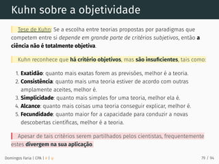 Kuhn sobre a objetividade
Tese de Kuhn: Se a escolha entre teorias propostas por paradigmas que
competem entre si depende em grande parte de critérios subjetivos, então a
ciência não é totalmente objetiva.
Kuhn reconhece que há critério objetivos, mas são insuﬁcientes, tais como:
1. Exatidão: quanto mais exatas forem as previsões, melhor é a teoria.
2. Consistência: quanto mais uma teoria estiver de acordo com outras
amplamente aceites, melhor é.
3. Simplicidade: quanto mais simples for uma teoria, melhor ela é.
4. Alcance: quanto mais coisas uma teoria conseguir explicar, melhor é.
5. Fecundidade: quanto maior for a capacidade para conduzir a novas
descobertas cientíﬁcas, melhor é a teoria.
Apesar de tais critérios serem partilhados pelos cientistas, frequentemente
estes divergem na sua aplicação.
Domingos Faria | CPA | # | φ 79 / 94
 