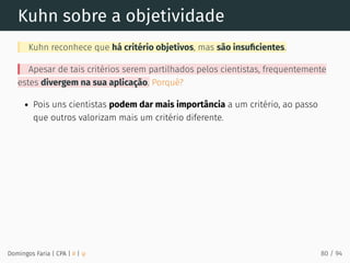 Kuhn sobre a objetividade
Kuhn reconhece que há critério objetivos, mas são insuﬁcientes.
Apesar de tais critérios serem partilhados pelos cientistas, frequentemente
estes divergem na sua aplicação. Porquê?
Pois uns cientistas podem dar mais importância a um critério, ao passo
que outros valorizam mais um critério diferente.
Domingos Faria | CPA | # | φ 80 / 94
 