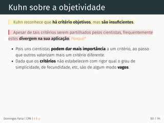 Kuhn sobre a objetividade
Kuhn reconhece que há critério objetivos, mas são insuﬁcientes.
Apesar de tais critérios serem partilhados pelos cientistas, frequentemente
estes divergem na sua aplicação. Porquê?
Pois uns cientistas podem dar mais importância a um critério, ao passo
que outros valorizam mais um critério diferente.
Dada que os critérios não estabelecem com rigor qual o grau de
simplicidade, de fecundidade, etc, são de algum modo vagos.
Domingos Faria | CPA | # | φ 80 / 94
 