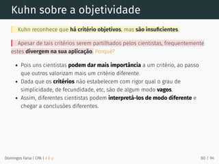 Kuhn sobre a objetividade
Kuhn reconhece que há critério objetivos, mas são insuﬁcientes.
Apesar de tais critérios serem partilhados pelos cientistas, frequentemente
estes divergem na sua aplicação. Porquê?
Pois uns cientistas podem dar mais importância a um critério, ao passo
que outros valorizam mais um critério diferente.
Dada que os critérios não estabelecem com rigor qual o grau de
simplicidade, de fecundidade, etc, são de algum modo vagos.
Assim, diferentes cientistas podem interpretá-los de modo diferente e
chegar a conclusões diferentes.
Domingos Faria | CPA | # | φ 80 / 94
 