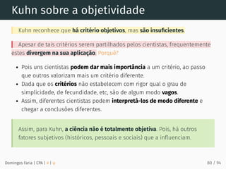 Kuhn sobre a objetividade
Kuhn reconhece que há critério objetivos, mas são insuﬁcientes.
Apesar de tais critérios serem partilhados pelos cientistas, frequentemente
estes divergem na sua aplicação. Porquê?
Pois uns cientistas podem dar mais importância a um critério, ao passo
que outros valorizam mais um critério diferente.
Dada que os critérios não estabelecem com rigor qual o grau de
simplicidade, de fecundidade, etc, são de algum modo vagos.
Assim, diferentes cientistas podem interpretá-los de modo diferente e
chegar a conclusões diferentes.
Assim, para Kuhn, a ciência não é totalmente objetiva. Pois, há outros
fatores subjetivos (históricos, pessoais e sociais) que a inﬂuenciam.
Domingos Faria | CPA | # | φ 80 / 94
 