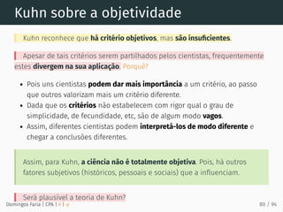 Kuhn sobre a objetividade
Kuhn reconhece que há critério objetivos, mas são insuﬁcientes.
Apesar de tais critérios serem partilhados pelos cientistas, frequentemente
estes divergem na sua aplicação. Porquê?
Pois uns cientistas podem dar mais importância a um critério, ao passo
que outros valorizam mais um critério diferente.
Dada que os critérios não estabelecem com rigor qual o grau de
simplicidade, de fecundidade, etc, são de algum modo vagos.
Assim, diferentes cientistas podem interpretá-los de modo diferente e
chegar a conclusões diferentes.
Assim, para Kuhn, a ciência não é totalmente objetiva. Pois, há outros
fatores subjetivos (históricos, pessoais e sociais) que a inﬂuenciam.
Será plausível a teoria de Kuhn?
Domingos Faria | CPA | # | φ 80 / 94
 