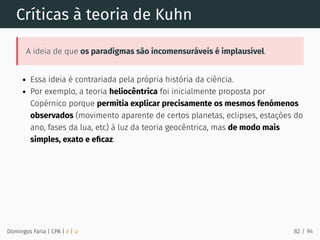 Críticas à teoria de Kuhn
A ideia de que os paradigmas são incomensuráveis é implausível.
Essa ideia é contrariada pela própria história da ciência.
Por exemplo, a teoria heliocêntrica foi inicialmente proposta por
Copérnico porque permitia explicar precisamente os mesmos fenómenos
observados (movimento aparente de certos planetas, eclipses, estações do
ano, fases da lua, etc) à luz da teoria geocêntrica, mas de modo mais
simples, exato e eﬁcaz.
Domingos Faria | CPA | # | φ 82 / 94
 
