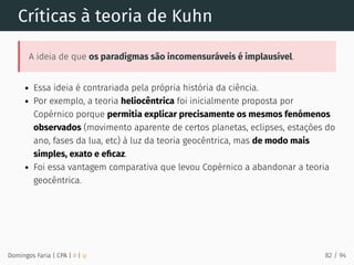 Críticas à teoria de Kuhn
A ideia de que os paradigmas são incomensuráveis é implausível.
Essa ideia é contrariada pela própria história da ciência.
Por exemplo, a teoria heliocêntrica foi inicialmente proposta por
Copérnico porque permitia explicar precisamente os mesmos fenómenos
observados (movimento aparente de certos planetas, eclipses, estações do
ano, fases da lua, etc) à luz da teoria geocêntrica, mas de modo mais
simples, exato e eﬁcaz.
Foi essa vantagem comparativa que levou Copérnico a abandonar a teoria
geocêntrica.
Domingos Faria | CPA | # | φ 82 / 94
 