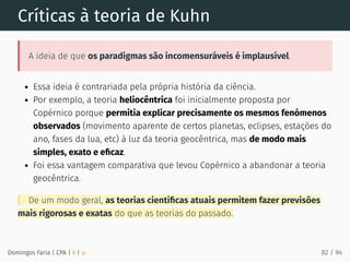 Críticas à teoria de Kuhn
A ideia de que os paradigmas são incomensuráveis é implausível.
Essa ideia é contrariada pela própria história da ciência.
Por exemplo, a teoria heliocêntrica foi inicialmente proposta por
Copérnico porque permitia explicar precisamente os mesmos fenómenos
observados (movimento aparente de certos planetas, eclipses, estações do
ano, fases da lua, etc) à luz da teoria geocêntrica, mas de modo mais
simples, exato e eﬁcaz.
Foi essa vantagem comparativa que levou Copérnico a abandonar a teoria
geocêntrica.
De um modo geral, as teorias cientíﬁcas atuais permitem fazer previsões
mais rigorosas e exatas do que as teorias do passado.
Domingos Faria | CPA | # | φ 82 / 94
 