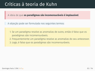 Críticas à teoria de Kuhn
A ideia de que os paradigmas são incomensuráveis é implausível.
A objeção pode ser formulada nos seguintes termos:
1. Se um paradigma resolve as anomalias de outro, então é falso que os
paradigmas são incomensuráveis.
2. Frequentemente um paradigma resolve as anomalias do seu antecessor.
3. Logo, é falso que os paradigmas são incomensuráveis.
Domingos Faria | CPA | # | φ 83 / 94
 