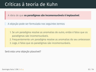 Críticas à teoria de Kuhn
A ideia de que os paradigmas são incomensuráveis é implausível.
A objeção pode ser formulada nos seguintes termos:
1. Se um paradigma resolve as anomalias de outro, então é falso que os
paradigmas são incomensuráveis.
2. Frequentemente um paradigma resolve as anomalias do seu antecessor.
3. Logo, é falso que os paradigmas são incomensuráveis.
Será esta uma objeção plausível?
Domingos Faria | CPA | # | φ 83 / 94
 