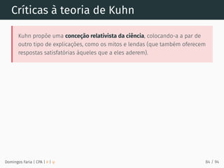 Críticas à teoria de Kuhn
Kuhn propõe uma conceção relativista da ciência, colocando-a a par de
outro tipo de explicações, como os mitos e lendas (que também oferecem
respostas satisfatórias àqueles que a eles aderem).
Domingos Faria | CPA | # | φ 84 / 94
 