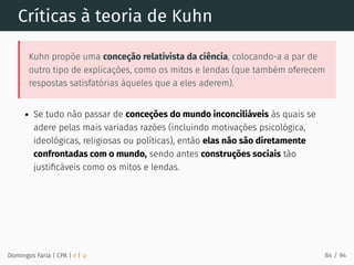 Críticas à teoria de Kuhn
Kuhn propõe uma conceção relativista da ciência, colocando-a a par de
outro tipo de explicações, como os mitos e lendas (que também oferecem
respostas satisfatórias àqueles que a eles aderem).
Se tudo não passar de conceções do mundo inconciliáveis às quais se
adere pelas mais variadas razões (incluindo motivações psicológica,
ideológicas, religiosas ou políticas), então elas não são diretamente
confrontadas com o mundo, sendo antes construções sociais tão
justiﬁcáveis como os mitos e lendas.
Domingos Faria | CPA | # | φ 84 / 94
 