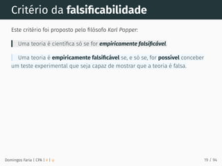 Critério da falsiﬁcabilidade
Este critério foi proposto pelo ﬁlósofo Karl Popper:
Uma teoria é cientíﬁca só se for empiricamente falsiﬁcável.
Uma teoria é empiricamente falsiﬁcável se, e só se, for possível conceber
um teste experimental que seja capaz de mostrar que a teoria é falsa.
Domingos Faria | CPA | # | φ 19 / 94
 