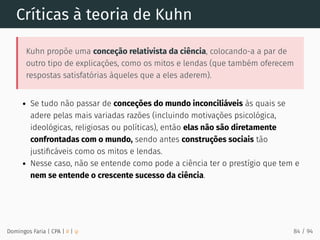 Críticas à teoria de Kuhn
Kuhn propõe uma conceção relativista da ciência, colocando-a a par de
outro tipo de explicações, como os mitos e lendas (que também oferecem
respostas satisfatórias àqueles que a eles aderem).
Se tudo não passar de conceções do mundo inconciliáveis às quais se
adere pelas mais variadas razões (incluindo motivações psicológica,
ideológicas, religiosas ou políticas), então elas não são diretamente
confrontadas com o mundo, sendo antes construções sociais tão
justiﬁcáveis como os mitos e lendas.
Nesse caso, não se entende como pode a ciência ter o prestígio que tem e
nem se entende o crescente sucesso da ciência.
Domingos Faria | CPA | # | φ 84 / 94
 