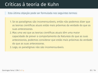 Críticas à teoria de Kuhn
Esta última objeção pode ser formulada nos seguintes termos:
1. Se os paradigmas são incomensuráveis, então não podemos dizer que
as teorias cientíﬁcas atuais estão mais próximas da verdade do que as
suas antecessoras.
2. Mas uma vez que as teorias cientíﬁcas atuais têm uma maior
capacidade de prever o comportamento da Natureza do que as suas
antecessoras, podemos considerar que estão mais próximas da verdade
do que as suas antecessoras.
3. Logo, os paradigmas não são incomensuráveis.
Domingos Faria | CPA | # | φ 85 / 94
 