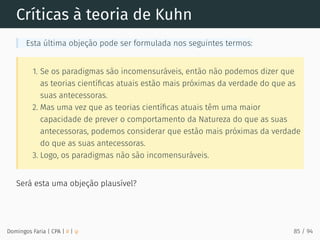 Críticas à teoria de Kuhn
Esta última objeção pode ser formulada nos seguintes termos:
1. Se os paradigmas são incomensuráveis, então não podemos dizer que
as teorias cientíﬁcas atuais estão mais próximas da verdade do que as
suas antecessoras.
2. Mas uma vez que as teorias cientíﬁcas atuais têm uma maior
capacidade de prever o comportamento da Natureza do que as suas
antecessoras, podemos considerar que estão mais próximas da verdade
do que as suas antecessoras.
3. Logo, os paradigmas não são incomensuráveis.
Será esta uma objeção plausível?
Domingos Faria | CPA | # | φ 85 / 94
 