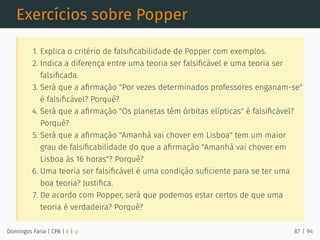 Exercícios sobre Popper
1. Explica o critério de falsiﬁcabilidade de Popper com exemplos.
2. Indica a diferença entre uma teoria ser falsiﬁcável e uma teoria ser
falsiﬁcada.
3. Será que a aﬁrmação "Por vezes determinados professores enganam-se"
é falsiﬁcável? Porquê?
4. Será que a aﬁrmação "Os planetas têm órbitas elípticas" é falsiﬁcável?
Porquê?
5. Será que a aﬁrmação "Amanhã vai chover em Lisboa" tem um maior
grau de falsiﬁcabilidade do que a aﬁrmação "Amanhã vai chover em
Lisboa às 16 horas"? Porquê?
6. Uma teoria ser falsiﬁcável é uma condição suﬁciente para se ter uma
boa teoria? Justiﬁca.
7. De acordo com Popper, será que podemos estar certos de que uma
teoria é verdadeira? Porquê?
Domingos Faria | CPA | # | φ 87 / 94
 