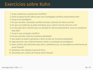 Exercícios sobre Kuhn
1. O que caracteriza o período pré-cientíﬁco?
2. Como se passa da pré-ciência para uma investigação cientíﬁca propriamente dita?
3. O que é um paradigma?
4. Em que consiste a atividade cientíﬁca durante o período de ciência normal?
5. Em que circunstâncias se pode considerar que a ciência normal entra em crise?
6. A crise pode abrir caminho para um período de ciência extraordinária. Como se caracteriza
essa fase?
7. O que é uma revolução cientíﬁca?
8. Em que consiste a tese da incomensurabilidade?
9. Que razões se podem apresentar a favor da tese da incomensurabilidade?
10. Segundo Kuhn, que critérios devemos utilizar na avaliação de paradigmas?
11. Esses critérios são suﬁcientes para ditar a preferência por um paradigma em detrimento de
outro? Porquê?
12. Apresenta uma objeção à teoria de Kuhn.
13. Concordas com a teoria de Thomas Kuhn? Porquê?
Domingos Faria | CPA | # | φ 88 / 94
 