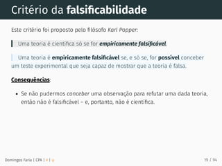 Critério da falsiﬁcabilidade
Este critério foi proposto pelo ﬁlósofo Karl Popper:
Uma teoria é cientíﬁca só se for empiricamente falsiﬁcável.
Uma teoria é empiricamente falsiﬁcável se, e só se, for possível conceber
um teste experimental que seja capaz de mostrar que a teoria é falsa.
Consequências:
Se não pudermos conceber uma observação para refutar uma dada teoria,
então não é falsiﬁcável – e, portanto, não é cientíﬁca.
Domingos Faria | CPA | # | φ 19 / 94
 