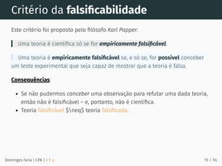 Critério da falsiﬁcabilidade
Este critério foi proposto pelo ﬁlósofo Karl Popper:
Uma teoria é cientíﬁca só se for empiricamente falsiﬁcável.
Uma teoria é empiricamente falsiﬁcável se, e só se, for possível conceber
um teste experimental que seja capaz de mostrar que a teoria é falsa.
Consequências:
Se não pudermos conceber uma observação para refutar uma dada teoria,
então não é falsiﬁcável – e, portanto, não é cientíﬁca.
Teoria falsiﬁcável $neq$ teoria falsiﬁcada.
Domingos Faria | CPA | # | φ 19 / 94
 