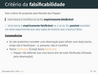 Critério da falsiﬁcabilidade
Este critério foi proposto pelo ﬁlósofo Karl Popper:
Uma teoria é cientíﬁca só se for empiricamente falsiﬁcável.
Uma teoria é empiricamente falsiﬁcável se, e só se, for possível conceber
um teste experimental que seja capaz de mostrar que a teoria é falsa.
Consequências:
Se não pudermos conceber uma observação para refutar uma dada teoria,
então não é falsiﬁcável – e, portanto, não é cientíﬁca.
Teoria falsiﬁcável $neq$ teoria falsiﬁcada.
Popper não defende que uma teoria tem de estar falsiﬁcada (refutada
pela observação),
Domingos Faria | CPA | # | φ 19 / 94
 