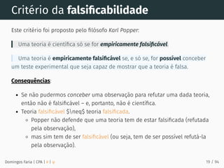 Critério da falsiﬁcabilidade
Este critério foi proposto pelo ﬁlósofo Karl Popper:
Uma teoria é cientíﬁca só se for empiricamente falsiﬁcável.
Uma teoria é empiricamente falsiﬁcável se, e só se, for possível conceber
um teste experimental que seja capaz de mostrar que a teoria é falsa.
Consequências:
Se não pudermos conceber uma observação para refutar uma dada teoria,
então não é falsiﬁcável – e, portanto, não é cientíﬁca.
Teoria falsiﬁcável $neq$ teoria falsiﬁcada.
Popper não defende que uma teoria tem de estar falsiﬁcada (refutada
pela observação),
mas sim tem de ser falsiﬁcável (ou seja, tem de ser possível refutá-la
pela observação).
Domingos Faria | CPA | # | φ 19 / 94
 