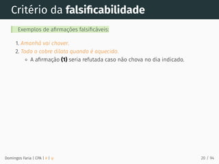 Critério da falsiﬁcabilidade
Exemplos de aﬁrmações falsiﬁcáveis:
1. Amanhã vai chover.
2. Todo o cobre dilata quando é aquecido.
A aﬁrmação (1) seria refutada caso não chova no dia indicado.
Domingos Faria | CPA | # | φ 20 / 94
 