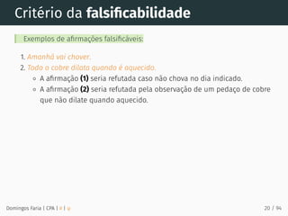 Critério da falsiﬁcabilidade
Exemplos de aﬁrmações falsiﬁcáveis:
1. Amanhã vai chover.
2. Todo o cobre dilata quando é aquecido.
A aﬁrmação (1) seria refutada caso não chova no dia indicado.
A aﬁrmação (2) seria refutada pela observação de um pedaço de cobre
que não dilate quando aquecido.
Domingos Faria | CPA | # | φ 20 / 94
 