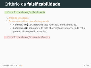 Critério da falsiﬁcabilidade
Exemplos de aﬁrmações falsiﬁcáveis:
1. Amanhã vai chover.
2. Todo o cobre dilata quando é aquecido.
A aﬁrmação (1) seria refutada caso não chova no dia indicado.
A aﬁrmação (2) seria refutada pela observação de um pedaço de cobre
que não dilate quando aquecido.
Exemplos de aﬁrmações não-falsiﬁcáveis:
Domingos Faria | CPA | # | φ 20 / 94
 