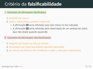 Critério da falsiﬁcabilidade
Exemplos de aﬁrmações falsiﬁcáveis:
1. Amanhã vai chover.
2. Todo o cobre dilata quando é aquecido.
A aﬁrmação (1) seria refutada caso não chova no dia indicado.
A aﬁrmação (2) seria refutada pela observação de um pedaço de cobre
que não dilate quando aquecido.
Exemplos de aﬁrmações não-falsiﬁcáveis:
1. Amanhã vai chover ou não vai chover.
2. Há pedaços de cobre que dilatam quando aquecidos.
3. Os nativos de balança têm tendência a adiar a decisões importantes.
Domingos Faria | CPA | # | φ 20 / 94
 