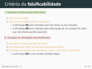 Critério da falsiﬁcabilidade
Exemplos de aﬁrmações falsiﬁcáveis:
1. Amanhã vai chover.
2. Todo o cobre dilata quando é aquecido.
A aﬁrmação (1) seria refutada caso não chova no dia indicado.
A aﬁrmação (2) seria refutada pela observação de um pedaço de cobre
que não dilate quando aquecido.
Exemplos de aﬁrmações não-falsiﬁcáveis:
1. Amanhã vai chover ou não vai chover.
2. Há pedaços de cobre que dilatam quando aquecidos.
3. Os nativos de balança têm tendência a adiar a decisões importantes.
A aﬁrmação (1) é uma simples verdade lógica.
Domingos Faria | CPA | # | φ 20 / 94
 