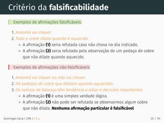 Critério da falsiﬁcabilidade
Exemplos de aﬁrmações falsiﬁcáveis:
1. Amanhã vai chover.
2. Todo o cobre dilata quando é aquecido.
A aﬁrmação (1) seria refutada caso não chova no dia indicado.
A aﬁrmação (2) seria refutada pela observação de um pedaço de cobre
que não dilate quando aquecido.
Exemplos de aﬁrmações não-falsiﬁcáveis:
1. Amanhã vai chover ou não vai chover.
2. Há pedaços de cobre que dilatam quando aquecidos.
3. Os nativos de balança têm tendência a adiar a decisões importantes.
A aﬁrmação (1) é uma simples verdade lógica.
A aﬁrmação (2) não pode ser refutada se observarmos algum cobre
que não dilata. Nenhuma aﬁrmação particular é falsiﬁcável
Domingos Faria | CPA | # | φ 20 / 94
 