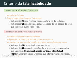 Critério da falsiﬁcabilidade
Exemplos de aﬁrmações falsiﬁcáveis:
1. Amanhã vai chover.
2. Todo o cobre dilata quando é aquecido.
A aﬁrmação (1) seria refutada caso não chova no dia indicado.
A aﬁrmação (2) seria refutada pela observação de um pedaço de cobre
que não dilate quando aquecido.
Exemplos de aﬁrmações não-falsiﬁcáveis:
1. Amanhã vai chover ou não vai chover.
2. Há pedaços de cobre que dilatam quando aquecidos.
3. Os nativos de balança têm tendência a adiar a decisões importantes.
A aﬁrmação (1) é uma simples verdade lógica.
A aﬁrmação (2) não pode ser refutada se observarmos algum cobre
que não dilata. Nenhuma aﬁrmação particular é falsiﬁcável
A (3) tem uma formulação imprecisa que a torna imune à refutação.
Domingos Faria | CPA | # | φ 20 / 94
 