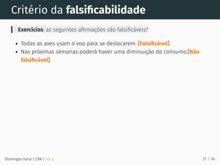 Critério da falsiﬁcabilidade
Exercícios: as seguintes aﬁrmações são falsiﬁcáveis?
Todas as aves usam o voo para se deslocarem. [Falsiﬁcável]
Nas próximas semanas poderá haver uma diminuição do consumo.[Não
falsiﬁcável]
Domingos Faria | CPA | # | φ 21 / 94
 