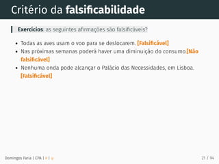 Critério da falsiﬁcabilidade
Exercícios: as seguintes aﬁrmações são falsiﬁcáveis?
Todas as aves usam o voo para se deslocarem. [Falsiﬁcável]
Nas próximas semanas poderá haver uma diminuição do consumo.[Não
falsiﬁcável]
Nenhuma onda pode alcançar o Palácio das Necessidades, em Lisboa.
[Falsiﬁcável]
Domingos Faria | CPA | # | φ 21 / 94
 