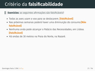 Critério da falsiﬁcabilidade
Exercícios: as seguintes aﬁrmações são falsiﬁcáveis?
Todas as aves usam o voo para se deslocarem. [Falsiﬁcável]
Nas próximas semanas poderá haver uma diminuição do consumo.[Não
falsiﬁcável]
Nenhuma onda pode alcançar o Palácio das Necessidades, em Lisboa.
[Falsiﬁcável]
Há ondas de 30 metros na Praia do Norte, na Nazaré.
Domingos Faria | CPA | # | φ 21 / 94
 