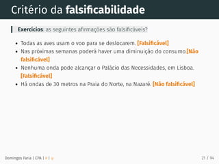 Critério da falsiﬁcabilidade
Exercícios: as seguintes aﬁrmações são falsiﬁcáveis?
Todas as aves usam o voo para se deslocarem. [Falsiﬁcável]
Nas próximas semanas poderá haver uma diminuição do consumo.[Não
falsiﬁcável]
Nenhuma onda pode alcançar o Palácio das Necessidades, em Lisboa.
[Falsiﬁcável]
Há ondas de 30 metros na Praia do Norte, na Nazaré. [Não falsiﬁcável]
Domingos Faria | CPA | # | φ 21 / 94
 