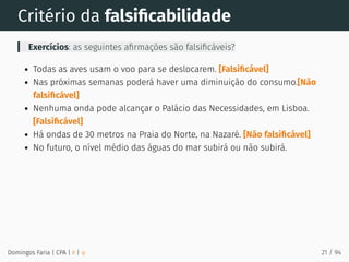 Critério da falsiﬁcabilidade
Exercícios: as seguintes aﬁrmações são falsiﬁcáveis?
Todas as aves usam o voo para se deslocarem. [Falsiﬁcável]
Nas próximas semanas poderá haver uma diminuição do consumo.[Não
falsiﬁcável]
Nenhuma onda pode alcançar o Palácio das Necessidades, em Lisboa.
[Falsiﬁcável]
Há ondas de 30 metros na Praia do Norte, na Nazaré. [Não falsiﬁcável]
No futuro, o nível médio das águas do mar subirá ou não subirá.
Domingos Faria | CPA | # | φ 21 / 94
 