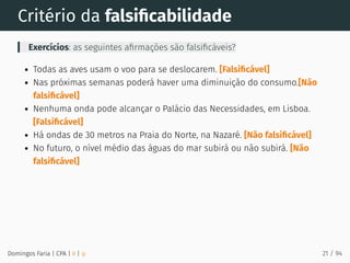 Critério da falsiﬁcabilidade
Exercícios: as seguintes aﬁrmações são falsiﬁcáveis?
Todas as aves usam o voo para se deslocarem. [Falsiﬁcável]
Nas próximas semanas poderá haver uma diminuição do consumo.[Não
falsiﬁcável]
Nenhuma onda pode alcançar o Palácio das Necessidades, em Lisboa.
[Falsiﬁcável]
Há ondas de 30 metros na Praia do Norte, na Nazaré. [Não falsiﬁcável]
No futuro, o nível médio das águas do mar subirá ou não subirá. [Não
falsiﬁcável]
Domingos Faria | CPA | # | φ 21 / 94
 