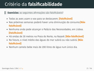 Critério da falsiﬁcabilidade
Exercícios: as seguintes aﬁrmações são falsiﬁcáveis?
Todas as aves usam o voo para se deslocarem. [Falsiﬁcável]
Nas próximas semanas poderá haver uma diminuição do consumo.[Não
falsiﬁcável]
Nenhuma onda pode alcançar o Palácio das Necessidades, em Lisboa.
[Falsiﬁcável]
Há ondas de 30 metros na Praia do Norte, na Nazaré. [Não falsiﬁcável]
No futuro, o nível médio das águas do mar subirá ou não subirá. [Não
falsiﬁcável]
Nenhum camelo bebe mais de 200 litros de água num único dia.
Domingos Faria | CPA | # | φ 21 / 94
 