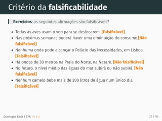 Critério da falsiﬁcabilidade
Exercícios: as seguintes aﬁrmações são falsiﬁcáveis?
Todas as aves usam o voo para se deslocarem. [Falsiﬁcável]
Nas próximas semanas poderá haver uma diminuição do consumo.[Não
falsiﬁcável]
Nenhuma onda pode alcançar o Palácio das Necessidades, em Lisboa.
[Falsiﬁcável]
Há ondas de 30 metros na Praia do Norte, na Nazaré. [Não falsiﬁcável]
No futuro, o nível médio das águas do mar subirá ou não subirá. [Não
falsiﬁcável]
Nenhum camelo bebe mais de 200 litros de água num único dia.
[Falsiﬁcável]
Domingos Faria | CPA | # | φ 21 / 94
 