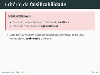 Critério da falsiﬁcabilidade
Teorias irrefutáveis:
Teoria do desenvolvimento histórico de Karl Marx.
Teoria da psicanálise de Sigmund Freud.
Estas teorias encaram qualquer observação concebível como uma
veriﬁcação ou conﬁrmação da teoria.
Domingos Faria | CPA | # | φ 22 / 94
 