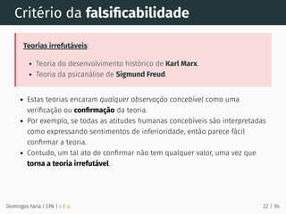 Critério da falsiﬁcabilidade
Teorias irrefutáveis:
Teoria do desenvolvimento histórico de Karl Marx.
Teoria da psicanálise de Sigmund Freud.
Estas teorias encaram qualquer observação concebível como uma
veriﬁcação ou conﬁrmação da teoria.
Por exemplo, se todas as atitudes humanas concebíveis são interpretadas
como expressando sentimentos de inferioridade, então parece fácil
conﬁrmar a teoria.
Contudo, um tal ato de conﬁrmar não tem qualquer valor, uma vez que
torna a teoria irrefutável.
Domingos Faria | CPA | # | φ 22 / 94
 